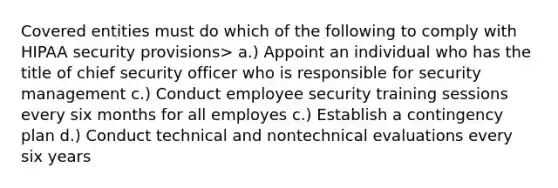 Covered entities must do which of the following to comply with HIPAA security provisions> a.) Appoint an individual who has the title of chief security officer who is responsible for security management c.) Conduct employee security training sessions every six months for all employes c.) Establish a contingency plan d.) Conduct technical and nontechnical evaluations every six years