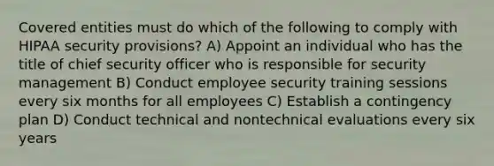 Covered entities must do which of the following to comply with HIPAA security provisions? A) Appoint an individual who has the title of chief security officer who is responsible for security management B) Conduct employee security training sessions every six months for all employees C) Establish a contingency plan D) Conduct technical and nontechnical evaluations every six years