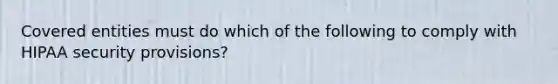 Covered entities must do which of the following to comply with HIPAA security provisions?