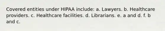 Covered entities under HIPAA include: a. Lawyers. b. Healthcare providers. c. Healthcare facilities. d. Librarians. e. a and d. f. b and c.