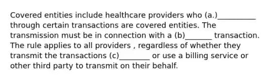 Covered entities include healthcare providers who (a.)__________ through certain transactions are covered entities. The transmission must be in connection with a (b)_______ transaction. The rule applies to all providers , regardless of whether they transmit the transactions (c)________ or use a billing service or other third party to transmit on their behalf.