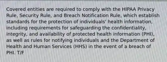 Covered entities are required to comply with the HIPAA Privacy Rule, Security Rule, and Breach Notification Rule, which establish standards for the protection of individuals' health information, including requirements for safeguarding the confidentiality, integrity, and availability of protected health information (PHI), as well as rules for notifying individuals and the Department of Health and Human Services (HHS) in the event of a breach of PHI. T/F