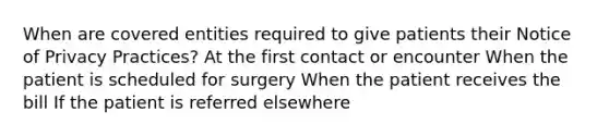 When are covered entities required to give patients their Notice of Privacy Practices? At the first contact or encounter When the patient is scheduled for surgery When the patient receives the bill If the patient is referred elsewhere