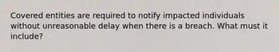 Covered entities are required to notify impacted individuals without unreasonable delay when there is a breach. What must it include?