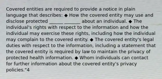 Covered entities are required to provide a notice in plain language that describes: ◆ How the covered entity may use and disclose protected ______ _______ about an individual. ◆ The individual's rights with respect to the information and how the individual may exercise these rights, including how the individual may complain to the covered entity. ◆ The covered entity's legal duties with respect to the information, including a statement that the covered entity is required by law to maintain the privacy of protected health information. ◆ Whom individuals can contact for further information about the covered entity's privacy policies."4