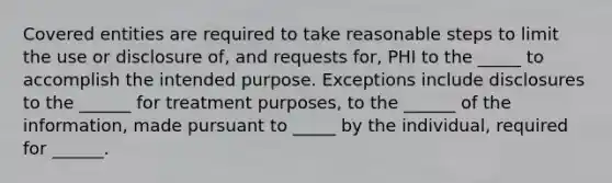 Covered entities are required to take reasonable steps to limit the use or disclosure of, and requests for, PHI to the _____ to accomplish the intended purpose. Exceptions include disclosures to the ______ for treatment purposes, to the ______ of the information, made pursuant to _____ by the individual, required for ______.