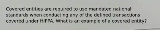 Covered entities are required to use mandated national standards when conducting any of the defined transactions covered under HIPPA. What is an example of a covered entity?