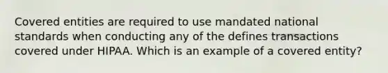 Covered entities are required to use mandated national standards when conducting any of the defines transactions covered under HIPAA. Which is an example of a covered entity?