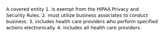 A covered entity 1. is exempt from the HIPAA Privacy and Security Rules. 2. must utilize business associates to conduct business. 3. includes health care providers who perform specified actions electronically. 4. includes all health care providers.