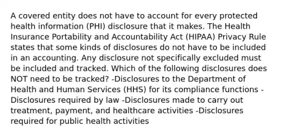 A covered entity does not have to account for every protected health information (PHI) disclosure that it makes. The Health Insurance Portability and Accountability Act (HIPAA) Privacy Rule states that some kinds of disclosures do not have to be included in an accounting. Any disclosure not specifically excluded must be included and tracked. Which of the following disclosures does NOT need to be tracked? -Disclosures to the Department of Health and Human Services (HHS) for its compliance functions -Disclosures required by law -Disclosures made to carry out treatment, payment, and healthcare activities -Disclosures required for public health activities