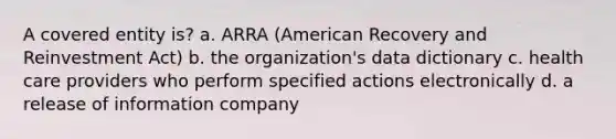 A covered entity is? a. ARRA (American Recovery and Reinvestment Act) b. the organization's data dictionary c. health care providers who perform specified actions electronically d. a release of information company