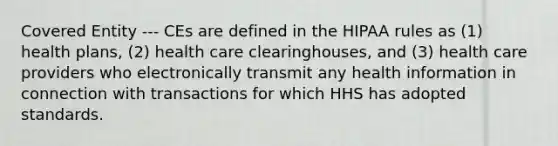 Covered Entity --- CEs are defined in the HIPAA rules as (1) health plans, (2) health care clearinghouses, and (3) health care providers who electronically transmit any health information in connection with transactions for which HHS has adopted standards.