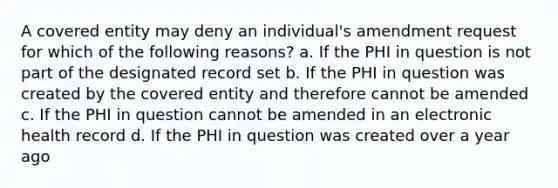 A covered entity may deny an individual's amendment request for which of the following reasons? a. If the PHI in question is not part of the designated record set b. If the PHI in question was created by the covered entity and therefore cannot be amended c. If the PHI in question cannot be amended in an electronic health record d. If the PHI in question was created over a year ago