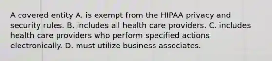 A covered entity A. is exempt from the HIPAA privacy and security rules. B. includes all health care providers. C. includes health care providers who perform specified actions electronically. D. must utilize business associates.