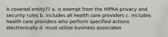 A covered entity?? a. is exempt from the HIPAA privacy and security rules b. includes all health care providers c. includes health care providers who perform specified actions electronically d. must utilize business associates