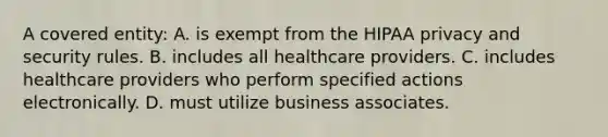 A covered entity: A. is exempt from the HIPAA privacy and security rules. B. includes all healthcare providers. C. includes healthcare providers who perform specified actions electronically. D. must utilize business associates.