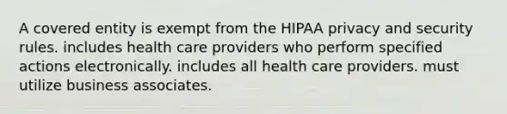 A covered entity is exempt from the HIPAA privacy and security rules. includes health care providers who perform specified actions electronically. includes all health care providers. must utilize business associates.