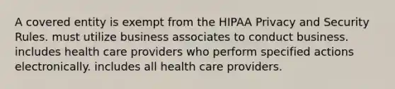 A covered entity is exempt from the HIPAA Privacy and Security Rules. must utilize business associates to conduct business. includes health care providers who perform specified actions electronically. includes all health care providers.