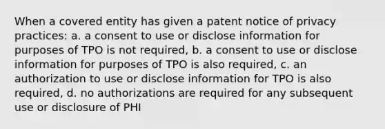 When a covered entity has given a patent notice of privacy practices: a. a consent to use or disclose information for purposes of TPO is not required, b. a consent to use or disclose information for purposes of TPO is also required, c. an authorization to use or disclose information for TPO is also required, d. no authorizations are required for any subsequent use or disclosure of PHI