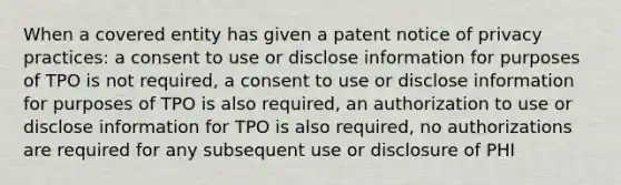 When a covered entity has given a patent notice of privacy practices: a consent to use or disclose information for purposes of TPO is not required, a consent to use or disclose information for purposes of TPO is also required, an authorization to use or disclose information for TPO is also required, no authorizations are required for any subsequent use or disclosure of PHI