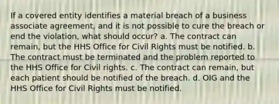 If a covered entity identifies a material breach of a business associate agreement, and it is not possible to cure the breach or end the violation, what should occur? a. The contract can remain, but the HHS Office for Civil Rights must be notified. b. The contract must be terminated and the problem reported to the HHS Office for Civil rights. c. The contract can remain, but each patient should be notified of the breach. d. OIG and the HHS Office for Civil Rights must be notified.