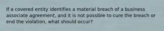 If a covered entity identifies a material breach of a business associate agreement, and it is not possible to cure the breach or end the violation, what should occur?