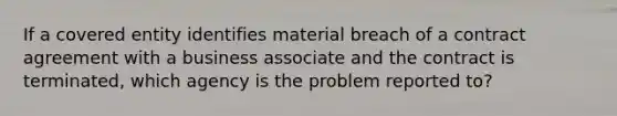 If a covered entity identifies material breach of a contract agreement with a business associate and the contract is terminated, which agency is the problem reported to?