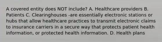 A covered entity does NOT include? A. Healthcare providers B. Patients C. Clearinghouses -are essentially electronic stations or hubs that allow healthcare practices to transmit electronic claims to insurance carriers in a secure way that protects patient health information, or protected health information. D. Health plans