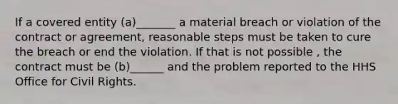 If a covered entity (a)_______ a material breach or violation of the contract or agreement, reasonable steps must be taken to cure the breach or end the violation. If that is not possible , the contract must be (b)______ and the problem reported to the HHS Office for Civil Rights.