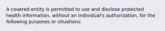 A covered entity is permitted to use and disclose protected health information, without an individual's authorization, for the following purposes or situations: