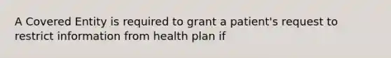 A Covered Entity is required to grant a patient's request to restrict information from health plan if