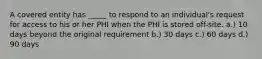 A covered entity has _____ to respond to an individual's request for access to his or her PHI when the PHI is stored off-site. a.) 10 days beyond the original requirement b.) 30 days c.) 60 days d.) 90 days