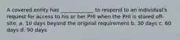 A covered entity has _____________ to respond to an individual's request for access to his or her PHI when the PHI is stored off-site. a. 10 days beyond the original requirement b. 30 days c. 60 days d. 90 days