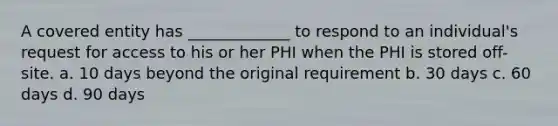 A covered entity has _____________ to respond to an individual's request for access to his or her PHI when the PHI is stored off-site. a. 10 days beyond the original requirement b. 30 days c. 60 days d. 90 days