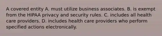 A covered entity A. must utilize business associates. B. is exempt from the HIPAA privacy and security rules. C. includes all health care providers. D. includes health care providers who perform specified actions electronically.