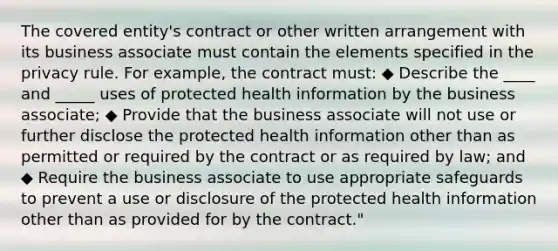 The covered entity's contract or other written arrangement with its business associate must contain the elements specified in the privacy rule. For example, the contract must: ◆ Describe the ____ and _____ uses of protected health information by the business associate; ◆ Provide that the business associate will not use or further disclose the protected health information other than as permitted or required by the contract or as required by law; and ◆ Require the business associate to use appropriate safeguards to prevent a use or disclosure of the protected health information other than as provided for by the contract."