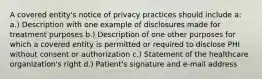 A covered entity's notice of privacy practices should include a: a.) Description with one example of disclosures made for treatment purposes b.) Description of one other purposes for which a covered entity is permitted or required to disclose PHI without consent or authorization c.) Statement of the healthcare organization's right d.) Patient's signature and e-mail address