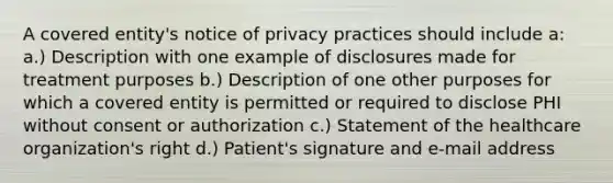 A covered entity's notice of privacy practices should include a: a.) Description with one example of disclosures made for treatment purposes b.) Description of one other purposes for which a covered entity is permitted or required to disclose PHI without consent or authorization c.) Statement of the healthcare organization's right d.) Patient's signature and e-mail address