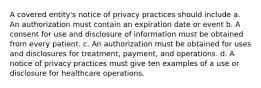 A covered entity's notice of privacy practices should include a. An authorization must contain an expiration date or event b. A consent for use and disclosure of information must be obtained from every patient. c. An authorization must be obtained for uses and disclosures for treatment, payment, and operations. d. A notice of privacy practices must give ten examples of a use or disclosure for healthcare operations.