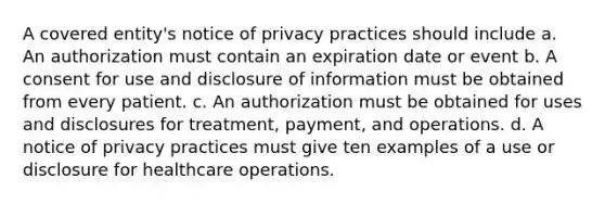 A covered entity's notice of privacy practices should include a. An authorization must contain an expiration date or event b. A consent for use and disclosure of information must be obtained from every patient. c. An authorization must be obtained for uses and disclosures for treatment, payment, and operations. d. A notice of privacy practices must give ten examples of a use or disclosure for healthcare operations.