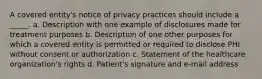 A covered entity's notice of privacy practices should include a _____. a. Description with one example of disclosures made for treatment purposes b. Description of one other purposes for which a covered entity is permitted or required to disclose PHI without consent or authorization c. Statement of the healthcare organization's rights d. Patient's signature and e-mail address