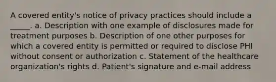 A covered entity's notice of privacy practices should include a _____. a. Description with one example of disclosures made for treatment purposes b. Description of one other purposes for which a covered entity is permitted or required to disclose PHI without consent or authorization c. Statement of the healthcare organization's rights d. Patient's signature and e-mail address