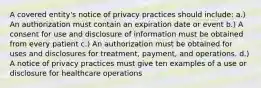 A covered entity's notice of privacy practices should include: a.) An authorization must contain an expiration date or event b.) A consent for use and disclosure of information must be obtained from every patient c.) An authorization must be obtained for uses and disclosures for treatment, payment, and operations. d.) A notice of privacy practices must give ten examples of a use or disclosure for healthcare operations