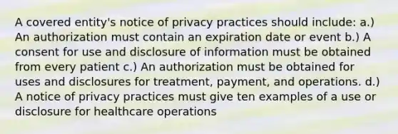 A covered entity's notice of privacy practices should include: a.) An authorization must contain an expiration date or event b.) A consent for use and disclosure of information must be obtained from every patient c.) An authorization must be obtained for uses and disclosures for treatment, payment, and operations. d.) A notice of privacy practices must give ten examples of a use or disclosure for healthcare operations