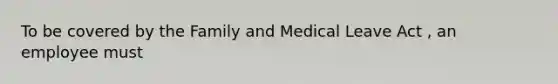 To be covered by the Family and Medical Leave Act , an employee must