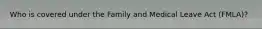 Who is covered under the Family and Medical Leave Act (FMLA)?
