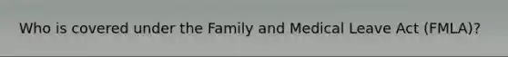 Who is covered under the Family and Medical Leave Act (FMLA)?