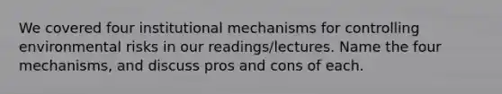 We covered four institutional mechanisms for controlling environmental risks in our readings/lectures. Name the four mechanisms, and discuss pros and cons of each.