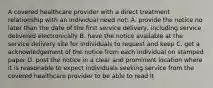 A covered healthcare provider with a direct treatment relationship with an individual need not: A. provide the notice no later than the date of the first service delivery, including service delivered electronically B. have the notice available at the service delivery site for individuals to request and keep C. get a acknowledgement of the notice from each individual on stamped paper D. post the notice in a clear and prominent location where it is reasonable to expect individuals seeking service from the covered healthcare provider to be able to read it