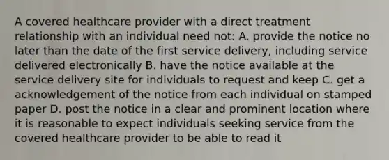 A covered healthcare provider with a direct treatment relationship with an individual need not: A. provide the notice no later than the date of the first service delivery, including service delivered electronically B. have the notice available at the service delivery site for individuals to request and keep C. get a acknowledgement of the notice from each individual on stamped paper D. post the notice in a clear and prominent location where it is reasonable to expect individuals seeking service from the covered healthcare provider to be able to read it